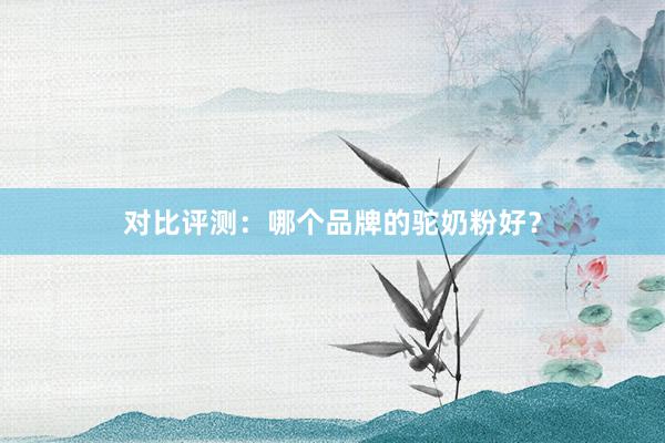 对比评测：哪个品牌的驼奶粉好？
