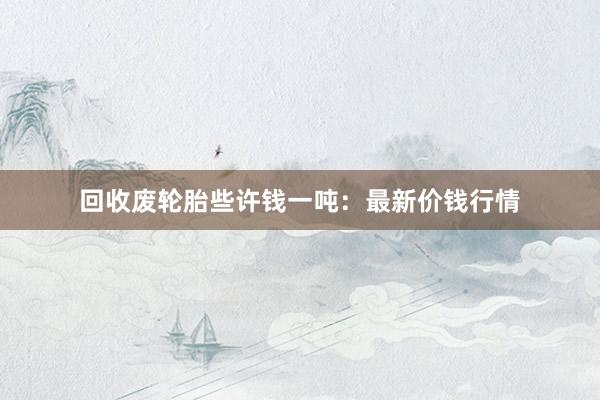回收废轮胎些许钱一吨：最新价钱行情